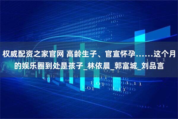 权威配资之家官网 高龄生子、官宣怀孕……这个月的娱乐圈到处是孩子_林依晨_郭富城_刘品言