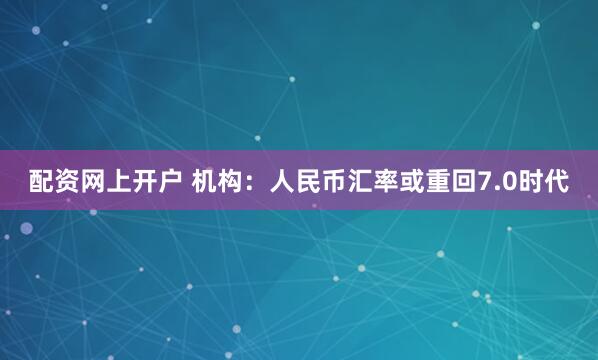 配资网上开户 机构：人民币汇率或重回7.0时代