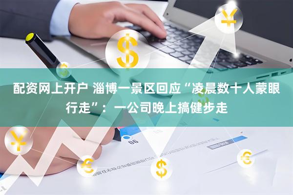 配资网上开户 淄博一景区回应“凌晨数十人蒙眼行走”：一公司晚上搞健步走