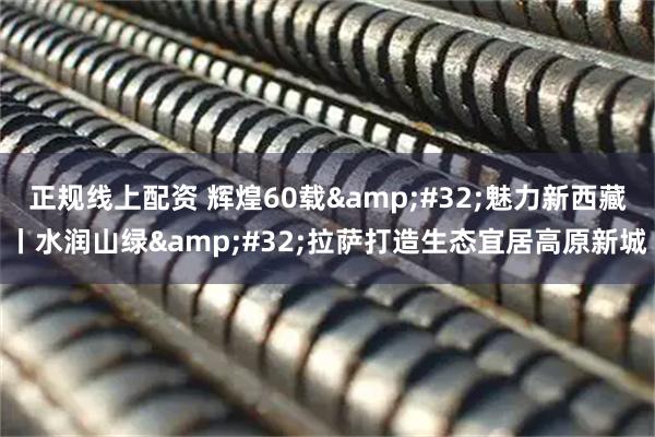 正规线上配资 辉煌60载 魅力新西藏丨水润山绿 拉萨打造生态宜居高原新城