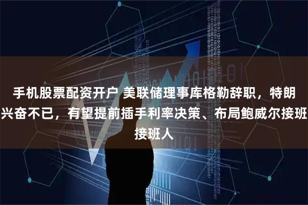 手机股票配资开户 美联储理事库格勒辞职，特朗普兴奋不已，有望提前插手利率决策、布局鲍威尔接班人