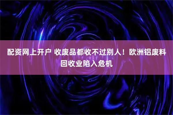 配资网上开户 收废品都收不过别人！欧洲铝废料回收业陷入危机