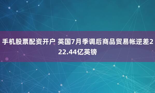手机股票配资开户 英国7月季调后商品贸易帐逆差222.44亿英镑