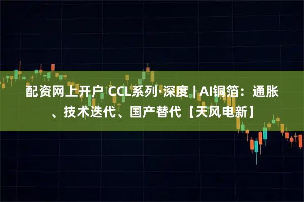 配资网上开户 CCL系列·深度 | AI铜箔：通胀、技术迭代、国产替代【天风电新】