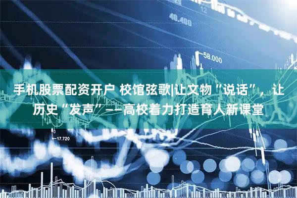 手机股票配资开户 校馆弦歌|让文物“说话”，让历史“发声”——高校着力打造育人新课堂