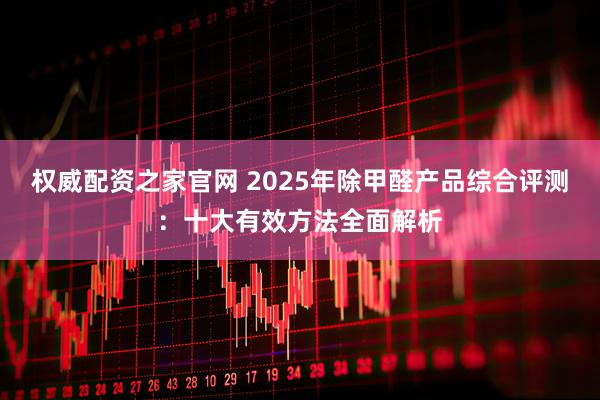 权威配资之家官网 2025年除甲醛产品综合评测：十大有效方法全面解析