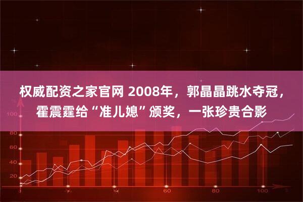 权威配资之家官网 2008年，郭晶晶跳水夺冠，霍震霆给“准儿媳”颁奖，一张珍贵合影