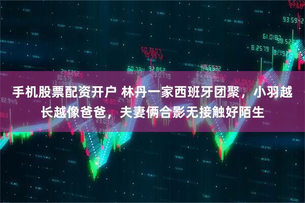 手机股票配资开户 林丹一家西班牙团聚，小羽越长越像爸爸，夫妻俩合影无接触好陌生