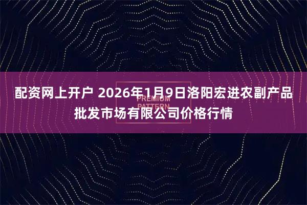 配资网上开户 2026年1月9日洛阳宏进农副产品批发市场有限公司价格行情