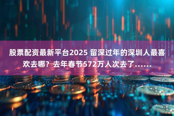 股票配资最新平台2025 留深过年的深圳人最喜欢去哪？去年春节572万人次去了……