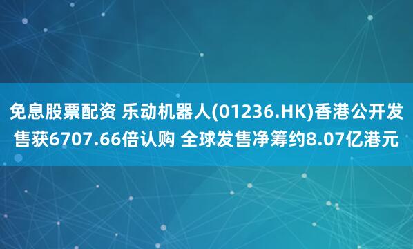 免息股票配资 乐动机器人(01236.HK)香港公开发售获6707.66倍认购 全球发售净筹约8.07亿港元