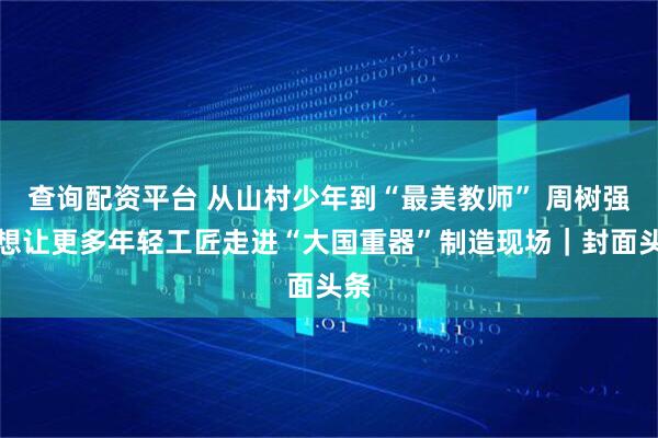 查询配资平台 从山村少年到“最美教师” 周树强：想让更多年轻工匠走进“大国重器”制造现场｜封面头条