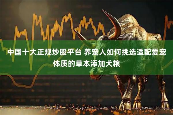 中国十大正规炒股平台 养宠人如何挑选适配爱宠体质的草本添加犬粮