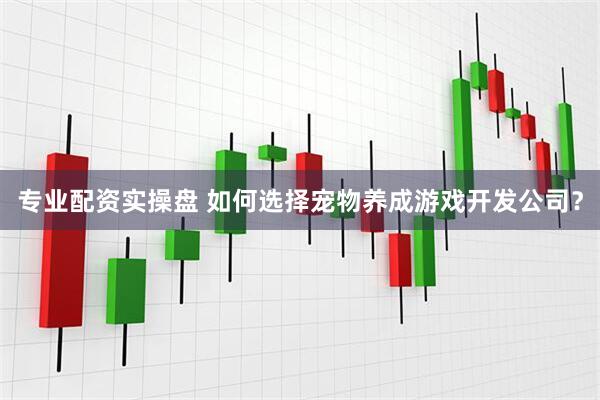 专业配资实操盘 如何选择宠物养成游戏开发公司？