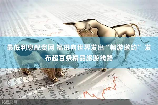 最低利息配资网 福田向世界发出“畅游邀约” 发布超百条精品旅游线路