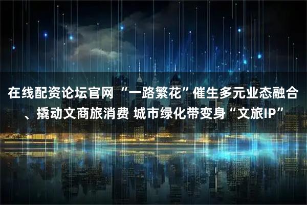 在线配资论坛官网 “一路繁花”催生多元业态融合、撬动文商旅消费 城市绿化带变身“文旅IP”