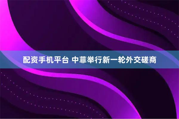 配资手机平台 中菲举行新一轮外交磋商