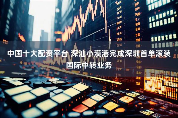 中国十大配资平台 深汕小漠港完成深圳首单滚装国际中转业务
