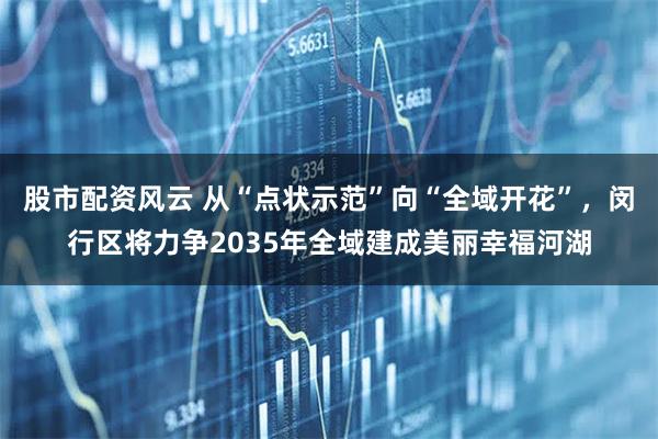 股市配资风云 从“点状示范”向“全域开花”，闵行区将力争2035年全域建成美丽幸福河湖