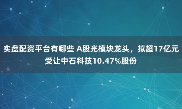 实盘配资平台有哪些 A股光模块龙头，拟超17亿元受让中石科技10.47%股份