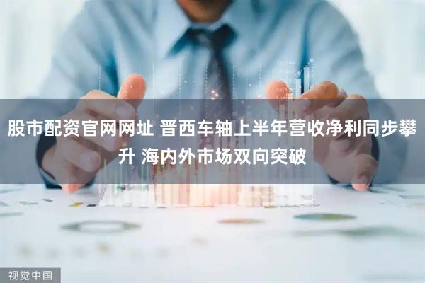 股市配资官网网址 晋西车轴上半年营收净利同步攀升 海内外市场双向突破