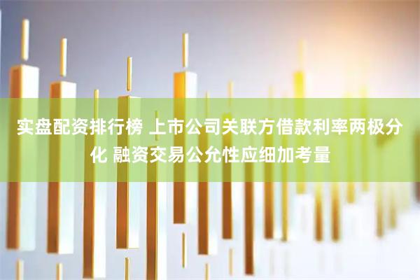 实盘配资排行榜 上市公司关联方借款利率两极分化 融资交易公允性应细加考量