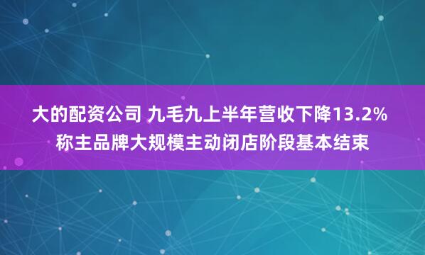 大的配资公司 九毛九上半年营收下降13.2% 称主品牌大规模主动闭店阶段基本结束