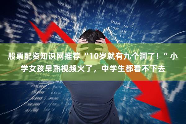 股票配资知识网推荐 “10岁就有九个洞了！”小学女孩早熟视频火了，中学生都看不下去