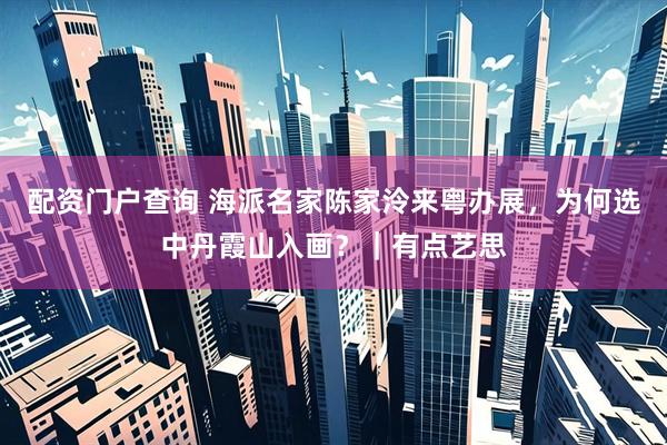配资门户查询 海派名家陈家泠来粤办展，为何选中丹霞山入画？｜有点艺思