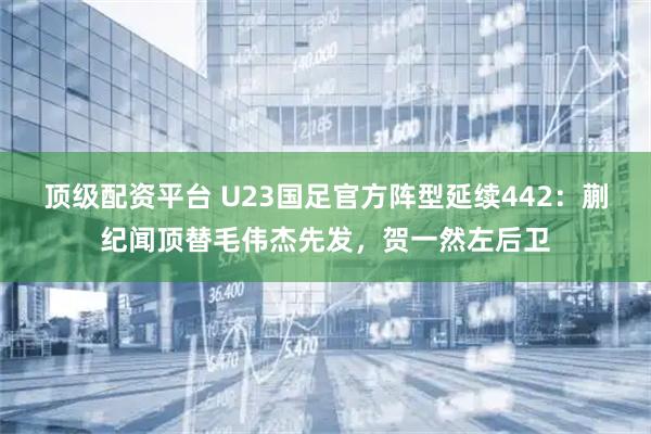顶级配资平台 U23国足官方阵型延续442：蒯纪闻顶替毛伟杰先发，贺一然左后卫