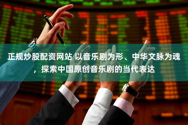 正规炒股配资网站 以音乐剧为形、中华文脉为魂，探索中国原创音乐剧的当代表达