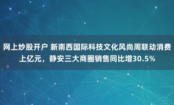 网上炒股开户 新南西国际科技文化风尚周联动消费上亿元，静安三大商圈销售同比增30.5%