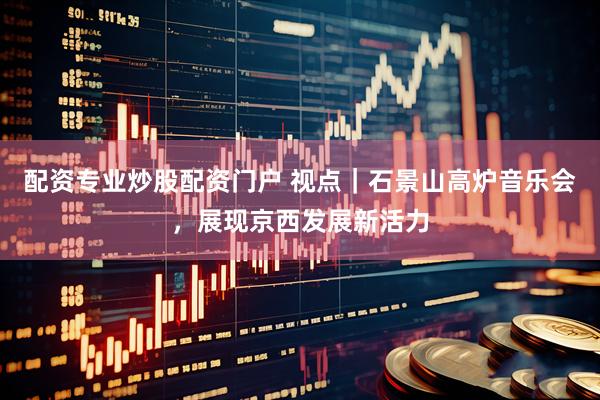 配资专业炒股配资门户 视点｜石景山高炉音乐会，展现京西发展新活力
